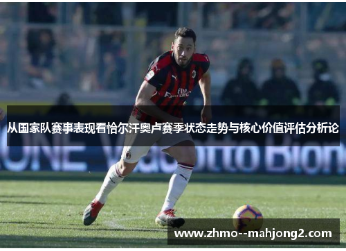 从国家队赛事表现看恰尔汗奥卢赛季状态走势与核心价值评估分析论