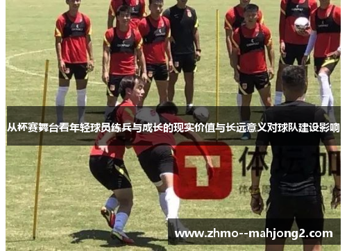 从杯赛舞台看年轻球员练兵与成长的现实价值与长远意义对球队建设影响 从杯赛舞台看年轻球员练兵与成长的现实价值与长远意义对球队建设影响
