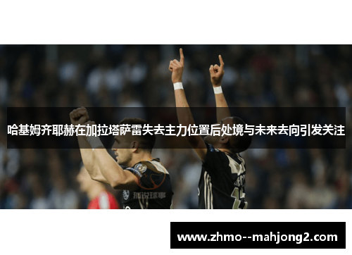 哈基姆齐耶赫在加拉塔萨雷失去主力位置后处境与未来去向引发关注