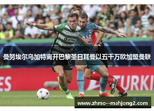 曼努埃尔乌加特离开巴黎圣日耳曼以五千万欧加盟曼联 曼努埃尔乌加特离开巴黎圣日耳曼以五千万欧加盟曼联