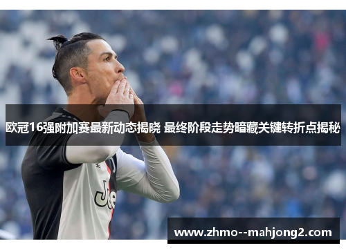 欧冠16强附加赛最新动态揭晓 最终阶段走势暗藏关键转折点揭秘