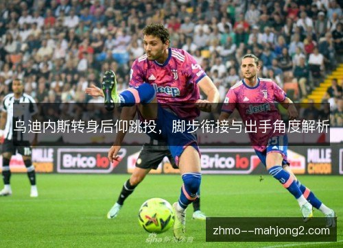 乌迪内斯转身后仰跳投,脚步衔接与出手角度解析 乌迪内斯转身后仰跳投,脚步衔接与出手角度解析