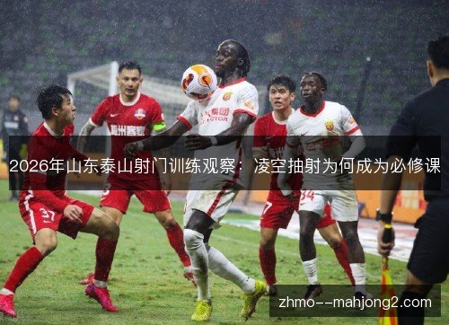 2026年山东泰山射门训练观察:凌空抽射为何成为必修课 2026年山东泰山射门训练观察:凌空抽射为何成为必修课